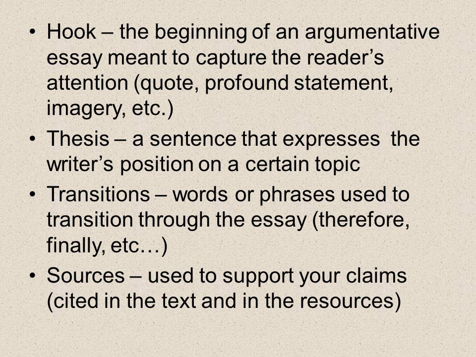 Hook – the beginning of an argumentative essay meant to capture the reader’s attention (quote, profound statement, imagery, etc.) Thesis – a sentence that expresses the writer’s position on a certain topic Transitions – words or phrases used to transition through the essay (therefore, finally, etc…) Sources – used to support your claims (cited in the text and in the resources)