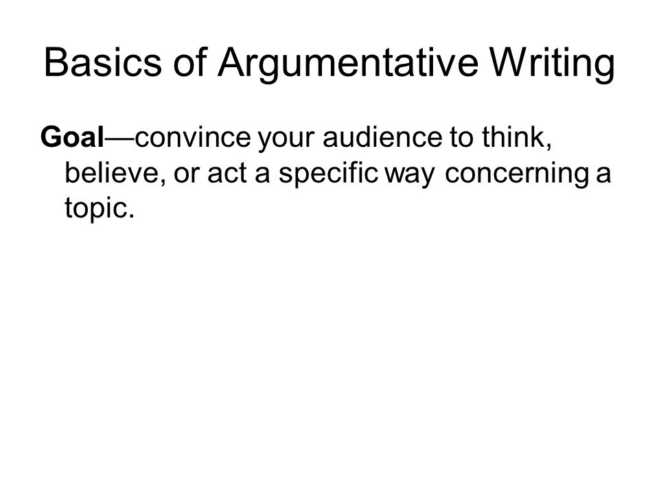 Basics of Argumentative Writing Goal—convince your audience to think, believe, or act a specific way concerning a topic.
