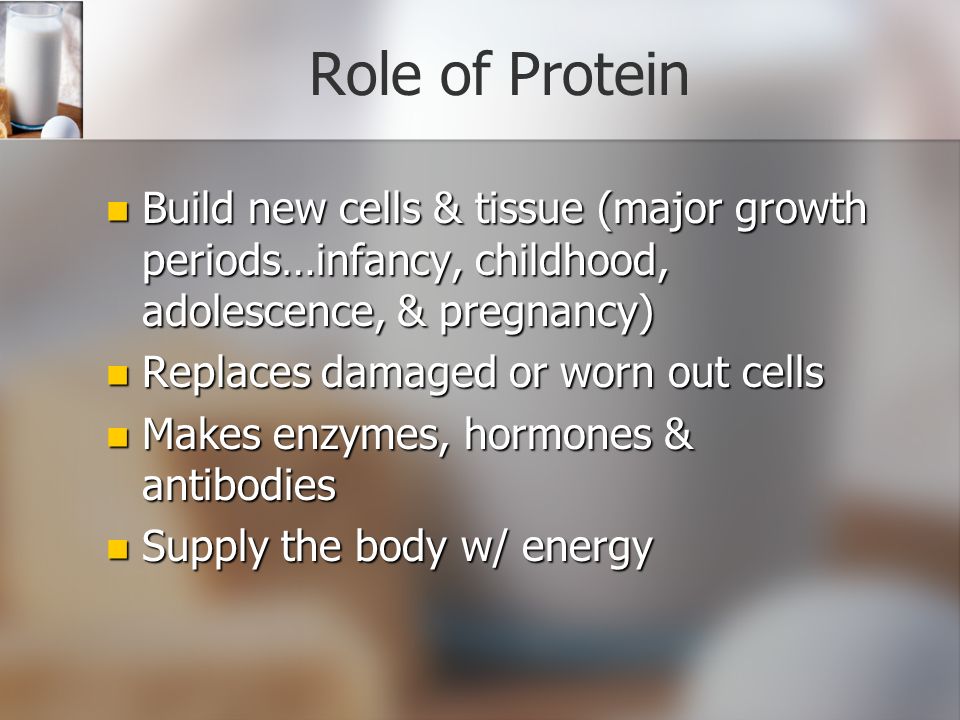 Role of Protein Build new cells & tissue (major growth periods…infancy, childhood, adolescence, & pregnancy) Build new cells & tissue (major growth periods…infancy, childhood, adolescence, & pregnancy) Replaces damaged or worn out cells Replaces damaged or worn out cells Makes enzymes, hormones & antibodies Makes enzymes, hormones & antibodies Supply the body w/ energy Supply the body w/ energy