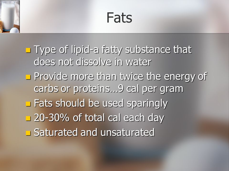 Fats Type of lipid-a fatty substance that does not dissolve in water Type of lipid-a fatty substance that does not dissolve in water Provide more than twice the energy of carbs or proteins…9 cal per gram Provide more than twice the energy of carbs or proteins…9 cal per gram Fats should be used sparingly Fats should be used sparingly 20-30% of total cal each day 20-30% of total cal each day Saturated and unsaturated Saturated and unsaturated