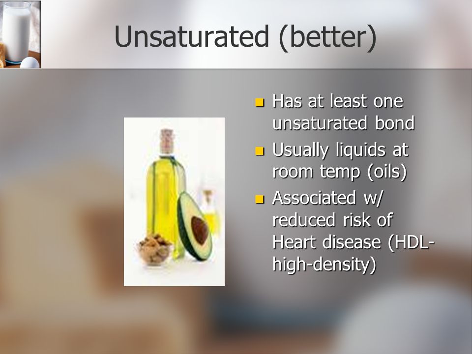 Unsaturated (better) Has at least one unsaturated bond Usually liquids at room temp (oils) Associated w/ reduced risk of Heart disease (HDL- high-density)