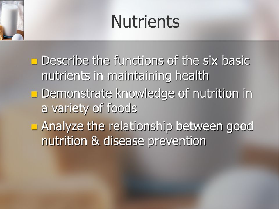 Nutrients Describe the functions of the six basic nutrients in maintaining health Describe the functions of the six basic nutrients in maintaining health Demonstrate knowledge of nutrition in a variety of foods Demonstrate knowledge of nutrition in a variety of foods Analyze the relationship between good nutrition & disease prevention Analyze the relationship between good nutrition & disease prevention