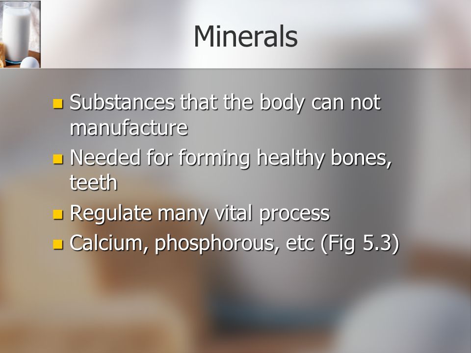 Minerals Substances that the body can not manufacture Substances that the body can not manufacture Needed for forming healthy bones, teeth Needed for forming healthy bones, teeth Regulate many vital process Regulate many vital process Calcium, phosphorous, etc (Fig 5.3) Calcium, phosphorous, etc (Fig 5.3)
