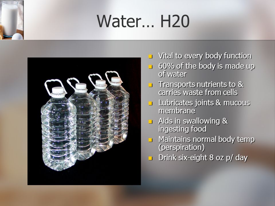 Water… H20 Vital to every body function 60% of the body is made up of water Transports nutrients to & carries waste from cells Lubricates joints & mucous membrane Aids in swallowing & ingesting food Maintains normal body temp (perspiration) Drink six-eight 8 oz p/ day