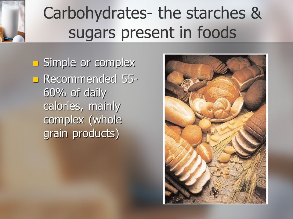 Carbohydrates- the starches & sugars present in foods Simple or complex Simple or complex Recommended % of daily calories, mainly complex (whole grain products) Recommended % of daily calories, mainly complex (whole grain products)