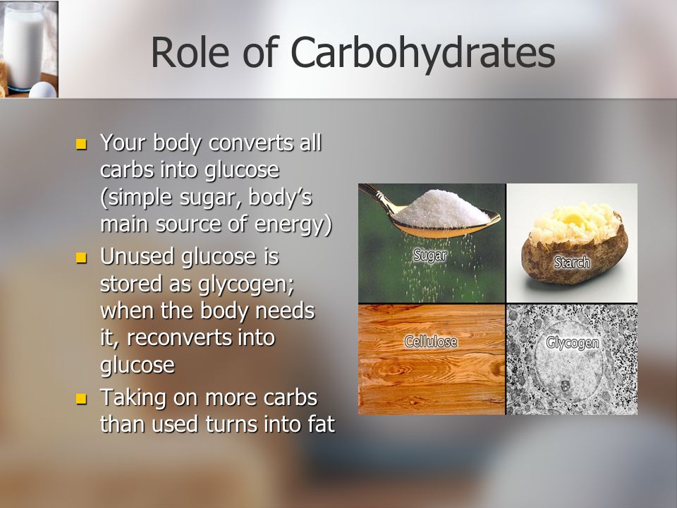 Role of Carbohydrates Your body converts all carbs into glucose (simple sugar, body’s main source of energy) Your body converts all carbs into glucose (simple sugar, body’s main source of energy) Unused glucose is stored as glycogen; when the body needs it, reconverts into glucose Unused glucose is stored as glycogen; when the body needs it, reconverts into glucose Taking on more carbs than used turns into fat Taking on more carbs than used turns into fat