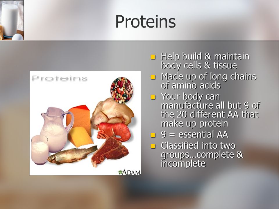 Proteins Help build & maintain body cells & tissue Made up of long chains of amino acids Your body can manufacture all but 9 of the 20 different AA that make up protein 9 = essential AA Classified into two groups…complete & incomplete