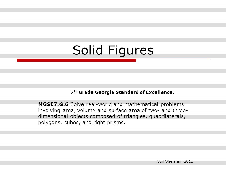 Solid Figures 7 th Grade Georgia Standard of Excellence: MGSE7.G.6 Solve real-world and mathematical problems involving area, volume and surface area of two- and three- dimensional objects composed of triangles, quadrilaterals, polygons, cubes, and right prisms.