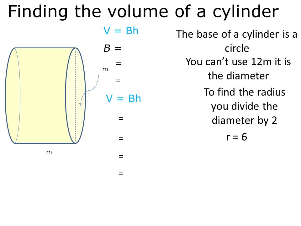 Finding the volume of a cylinder B = V = Bh The base of a cylinder is a circle  = V = Bh m m = = = = You can’t use 12m it is the diameter To find the radius you divide the diameter by 2 r = 6