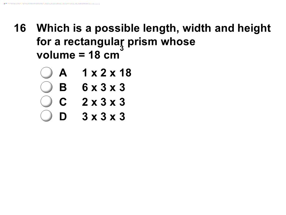 16Which is a possible length, width and height for a rectangular prism whose volume = 18 cm 3 A1 x 2 x 18 B6 x 3 x 3 C2 x 3 x 3 D3 x 3 x 3