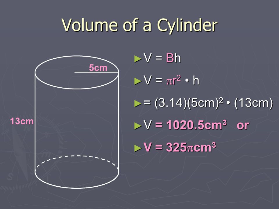 Volume of a Cylinder ► V = Bh ► V =  r 2 h ► = (3.14)(5cm) 2 (13cm) ► V = cm 3 or ► V = 325  cm 3 5cm 13cm
