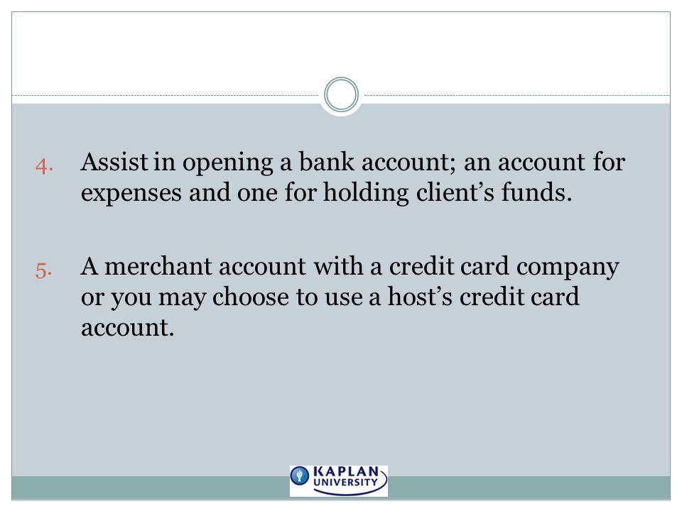 4. Assist in opening a bank account; an account for expenses and one for holding client’s funds.