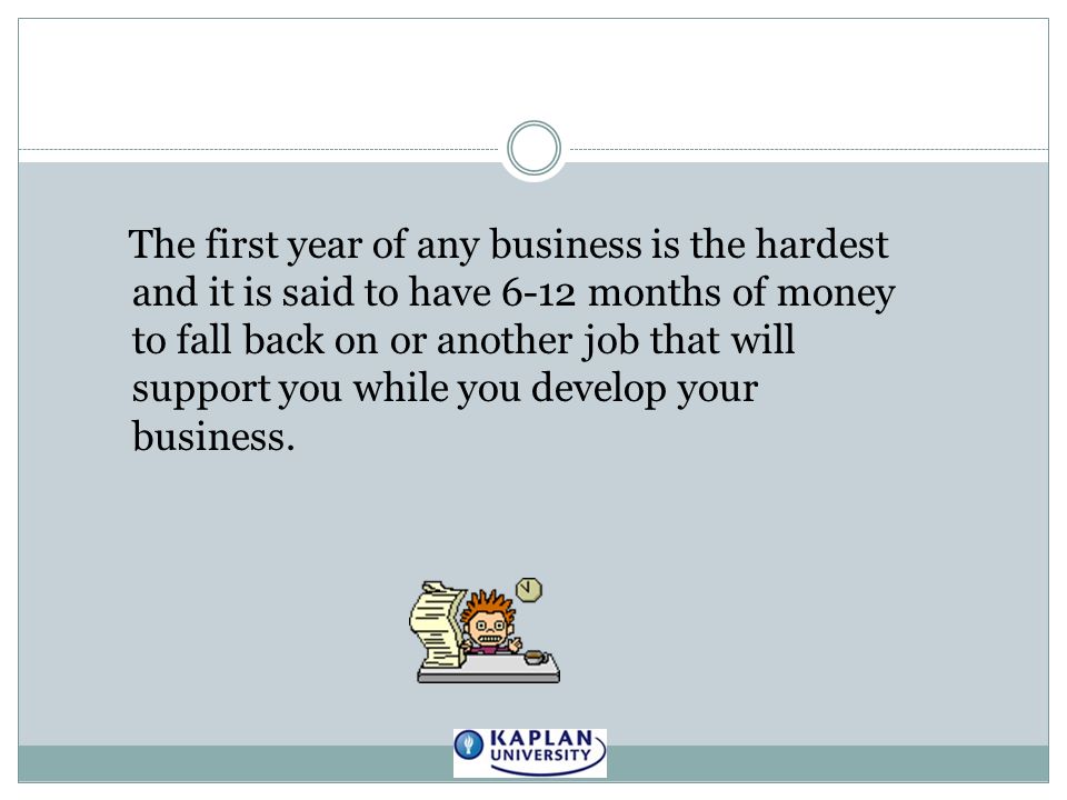 The first year of any business is the hardest and it is said to have 6-12 months of money to fall back on or another job that will support you while you develop your business.