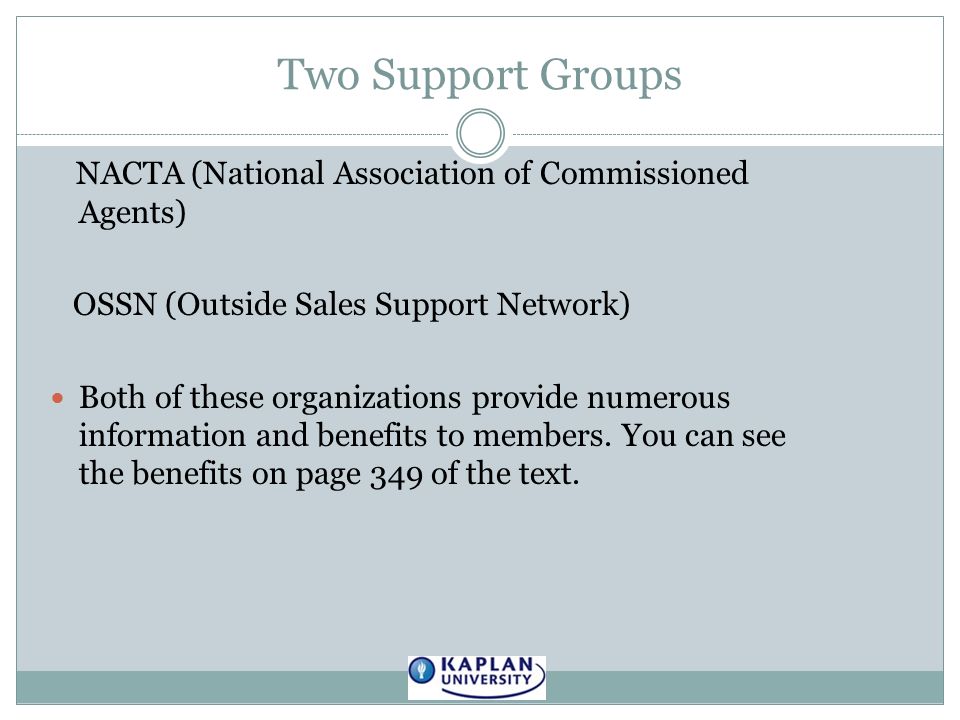 Two Support Groups NACTA (National Association of Commissioned Agents) OSSN (Outside Sales Support Network) Both of these organizations provide numerous information and benefits to members.