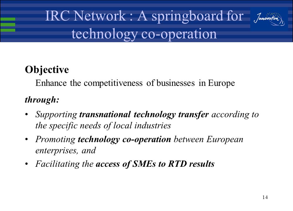 13 Innovation Relay Centres (IRC) Selected through an open call for proposals for a 4-year period ( ) 68 IRCs operating in well defined geographical areas in 31 countries IRCs are hosted by: Technology Institutes, Regional Development Agencies, Innovation Agencies, Technology transfer centers, Chambers of Commerce, etc.