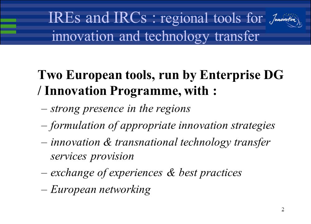Enterprise Directorate General European Commission Innovating Regions in Europe (IRE) network and Innovation Relay Centres (IRC) : regional tools for promoting innovation and transnational technology transfer Thessaloniki, May 2002 Yannis TSILIBARIS Head of Sector Networks and Technology Transfer Enterprise Directorate-General, Innovation Directorate