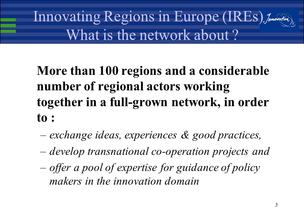 2 IREs and IRCs : regional tools for innovation and technology transfer Two European tools, run by Enterprise DG / Innovation Programme, with : –strong presence in the regions –formulation of appropriate innovation strategies –innovation & transnational technology transfer services provision –exchange of experiences & best practices –European networking