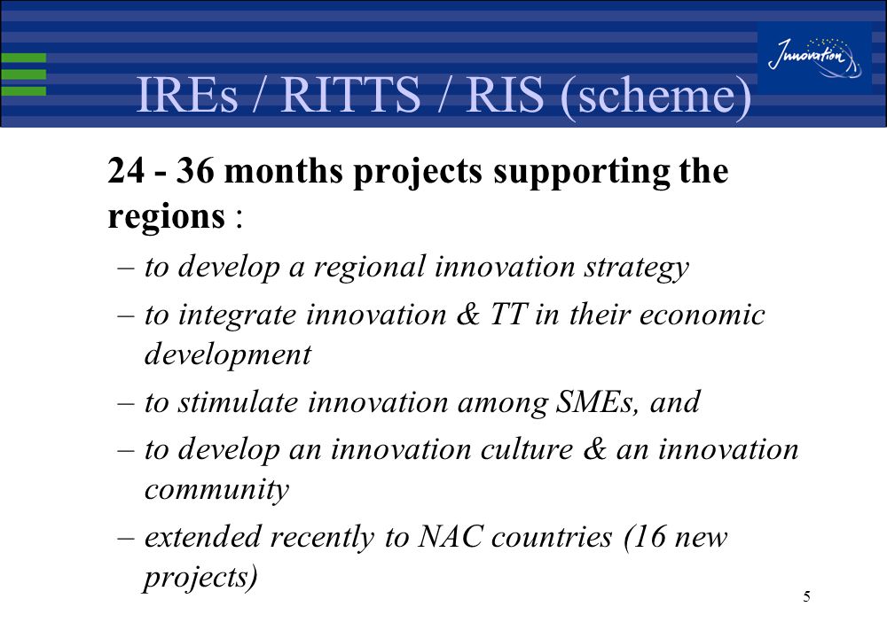 4 IREs : Instruments The instruments which helped to establish, consolidate and expand the IRE network are : The RITTS / RIS projects (DG ENTR/DG REGIO) The IRE Thematic networks The IRE Central Assistance Unit, and The IRE bi-annual conference