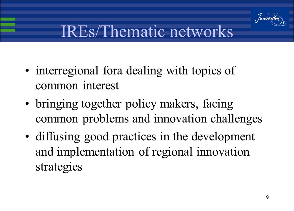 8 IREs / RITTS / RIS achievements Starting point to develop, for the first time ever, an innovation policy at regional level Helped to widen the concept of innovation & strengthen its position within the regional policy agenda Have focussed regional public authorities in better addressing the needs of the business community, but most of all : Created a mobilization around common target / consensus building / regional dialogue