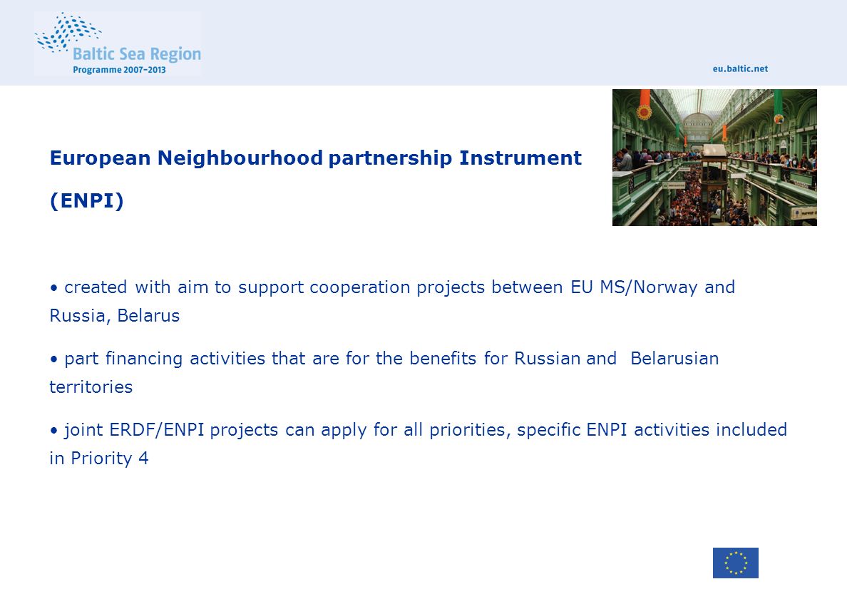 European Neighbourhood partnership Instrument (ENPI) created with aim to support cooperation projects between EU MS/Norway and Russia, Belarus part financing activities that are for the benefits for Russian and Belarusian territories joint ERDF/ENPI projects can apply for all priorities, specific ENPI activities included in Priority 4