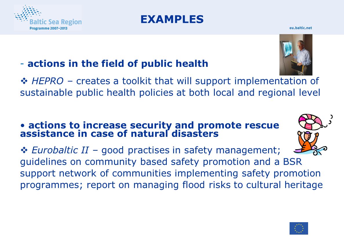 EXAMPLES - actions in the field of public health  HEPRO – creates a toolkit that will support implementation of sustainable public health policies at both local and regional level actions to increase security and promote rescue assistance in case of natural disasters  Eurobaltic II – good practises in safety management; guidelines on community based safety promotion and a BSR support network of communities implementing safety promotion programmes; report on managing flood risks to cultural heritage
