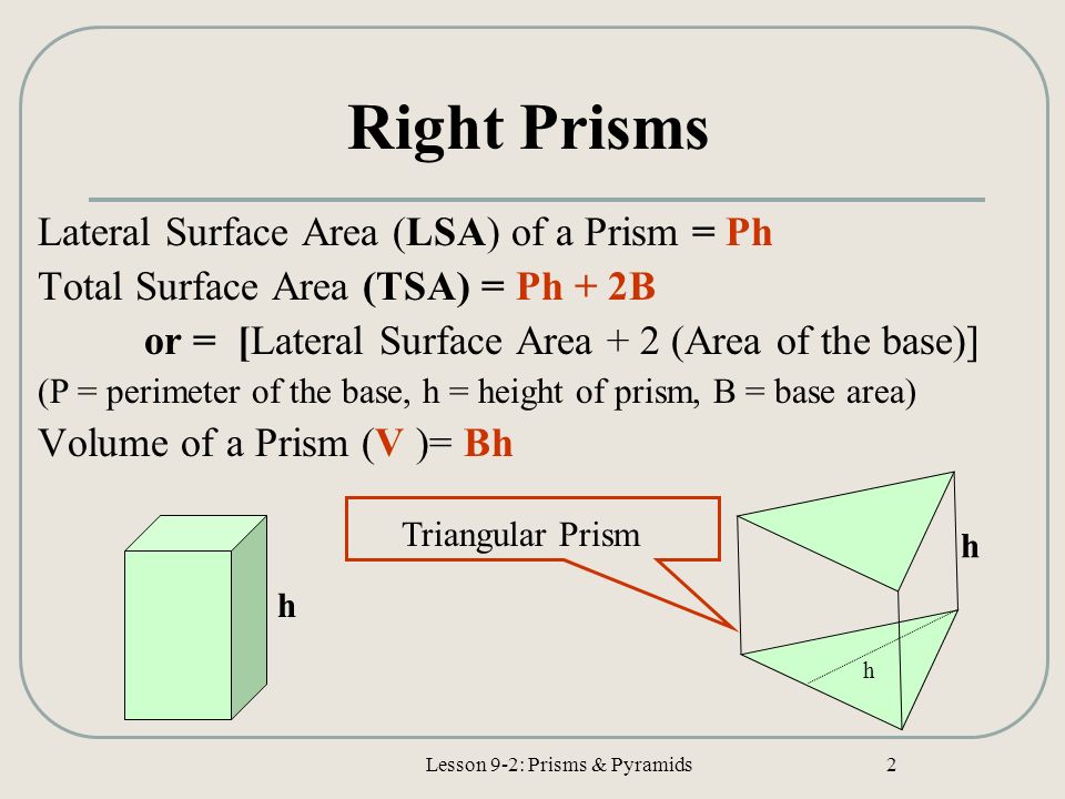 Lesson 9-2: Prisms & Pyramids 2 Right Prisms Lateral Surface Area (LSA) of a Prism = Ph Total Surface Area (TSA) = Ph + 2B or = [Lateral Surface Area + 2 (Area of the base)] (P = perimeter of the base, h = height of prism, B = base area) Volume of a Prism (V )= Bh h h h Triangular Prism
