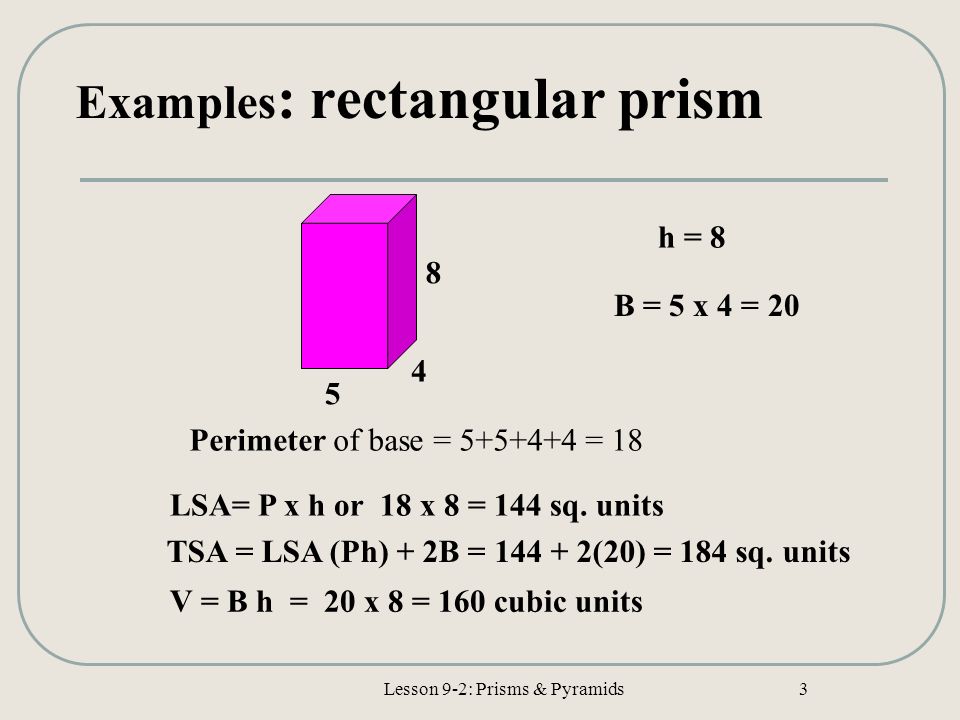 Lesson 9-2: Prisms & Pyramids 3 Examples : rectangular prism Perimeter of base = = 18 B = 5 x 4 = 20 LSA= P x h or 18 x 8 = 144 sq.