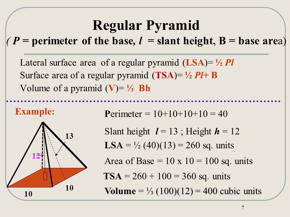 7 Regular Pyramid ( P = perimeter of the base, l = slant height, B = base area) LSA = ½ (40)(13) = 260 sq.
