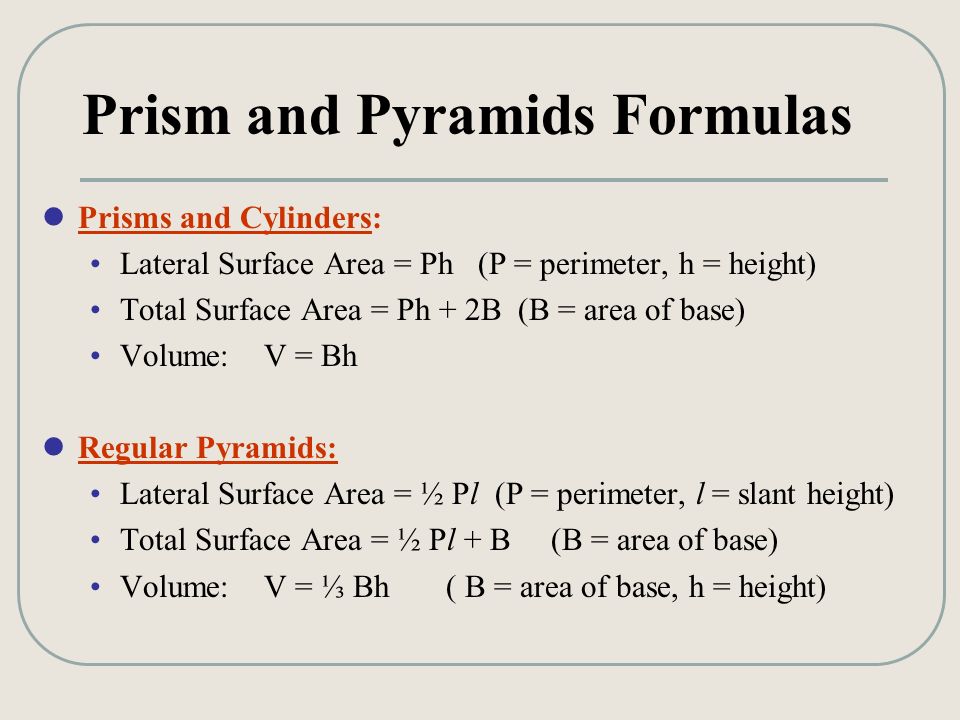 Prism and Pyramids Formulas Prisms and Cylinders: Lateral Surface Area = Ph (P = perimeter, h = height) Total Surface Area = Ph + 2B (B = area of base) Volume: V = Bh Regular Pyramids: Lateral Surface Area = ½ Pl (P = perimeter, l = slant height) Total Surface Area = ½ Pl + B (B = area of base) Volume: V = ⅓ Bh ( B = area of base, h = height)