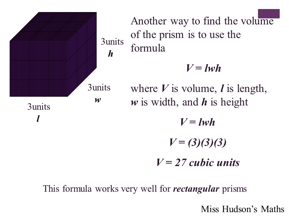 Another way to find the volume of the prism is to use the formula V = lwh where V is volume, l is length, w is width, and h is height 3units h w l V = lwh V = (3)(3)(3) V = 27 cubic units This formula works very well for rectangular prisms Miss Hudson’s Maths