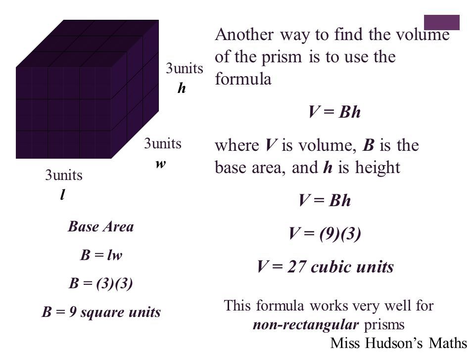 Another way to find the volume of the prism is to use the formula V = Bh where V is volume, B is the base area, and h is height 3units h w l V = Bh V = (9)(3) V = 27 cubic units Base Area B = lw B = (3)(3) B = 9 square units This formula works very well for non-rectangular prisms Miss Hudson’s Maths
