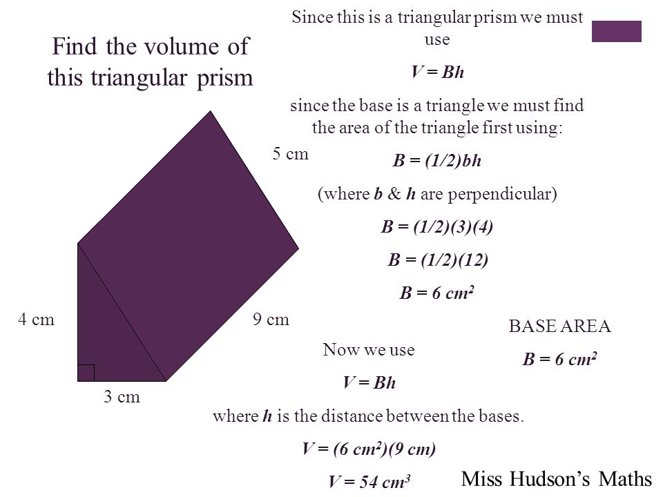 Find the volume of this triangular prism 4 cm 3 cm 5 cm 9 cm Since this is a triangular prism we must use V = Bh since the base is a triangle we must find the area of the triangle first using: B = (1/2)bh (where b & h are perpendicular) B = (1/2)(3)(4) B = (1/2)(12) B = 6 cm 2 BASE AREA B = 6 cm 2 Now we use V = Bh where h is the distance between the bases.