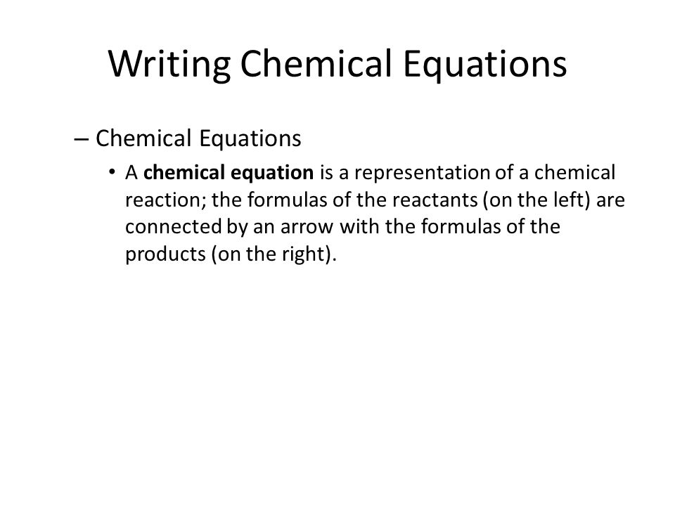Writing Chemical Equations – Chemical Equations A chemical equation is a representation of a chemical reaction; the formulas of the reactants (on the left) are connected by an arrow with the formulas of the products (on the right).