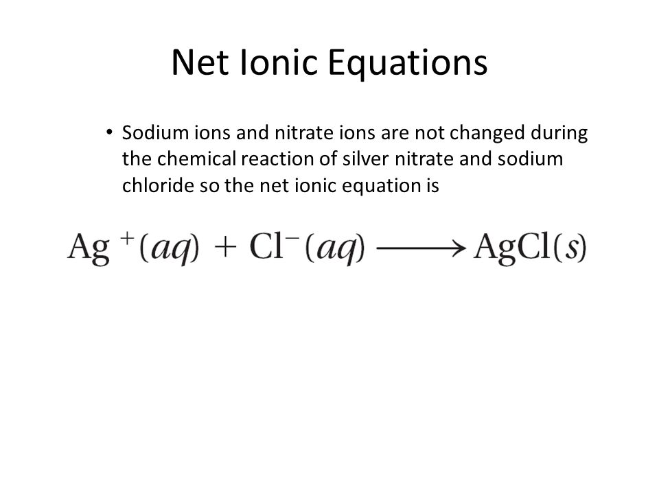 Net Ionic Equations Sodium ions and nitrate ions are not changed during the chemical reaction of silver nitrate and sodium chloride so the net ionic equation is 11.3