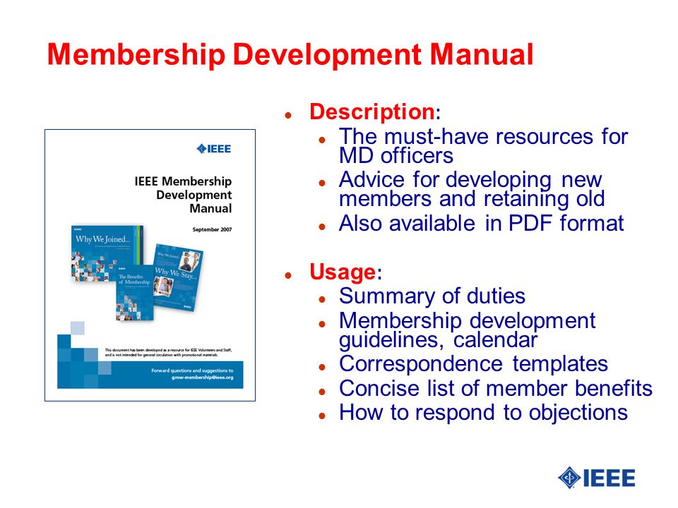 Membership Development Manual l Description : l The must-have resources for MD officers l Advice for developing new members and retaining old l Also available in PDF format l Usage : l Summary of duties l Membership development guidelines, calendar l Correspondence templates l Concise list of member benefits l How to respond to objections