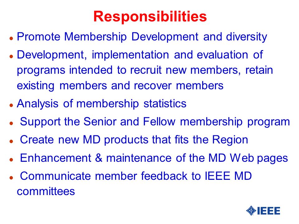 Responsibilities l Promote Membership Development and diversity l Development, implementation and evaluation of programs intended to recruit new members, retain existing members and recover members l Analysis of membership statistics l Support the Senior and Fellow membership program l Create new MD products that fits the Region l Enhancement & maintenance of the MD Web pages l Communicate member feedback to IEEE MD committees