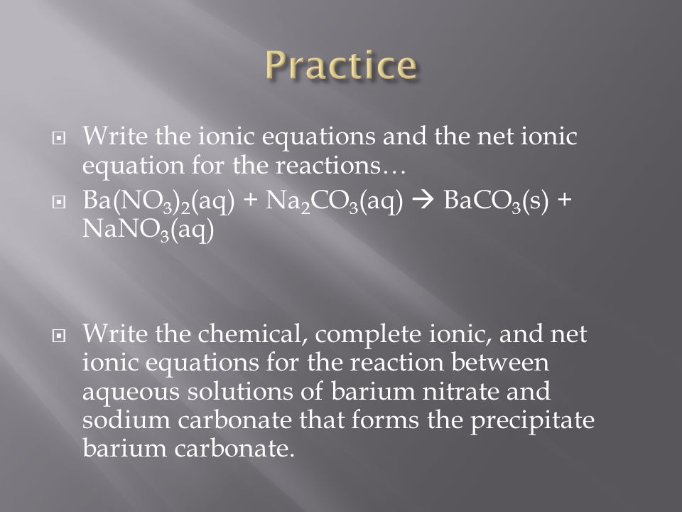  Write the ionic equations and the net ionic equation for the reactions…  Ba(NO 3 ) 2 (aq) + Na 2 CO 3 (aq)  BaCO 3 (s) + NaNO 3 (aq)  Write the chemical, complete ionic, and net ionic equations for the reaction between aqueous solutions of barium nitrate and sodium carbonate that forms the precipitate barium carbonate.