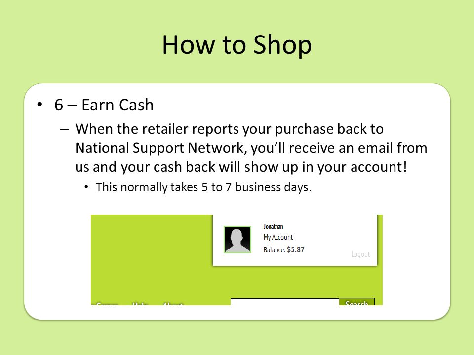 How to Shop 6 – Earn Cash – When the retailer reports your purchase back to National Support Network, you’ll receive an  from us and your cash back will show up in your account.