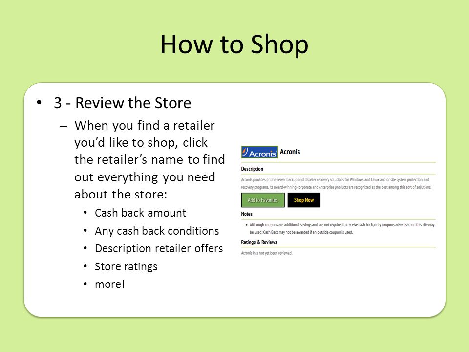 How to Shop 3 - Review the Store – When you find a retailer you’d like to shop, click the retailer’s name to find out everything you need about the store: Cash back amount Any cash back conditions Description retailer offers Store ratings more!