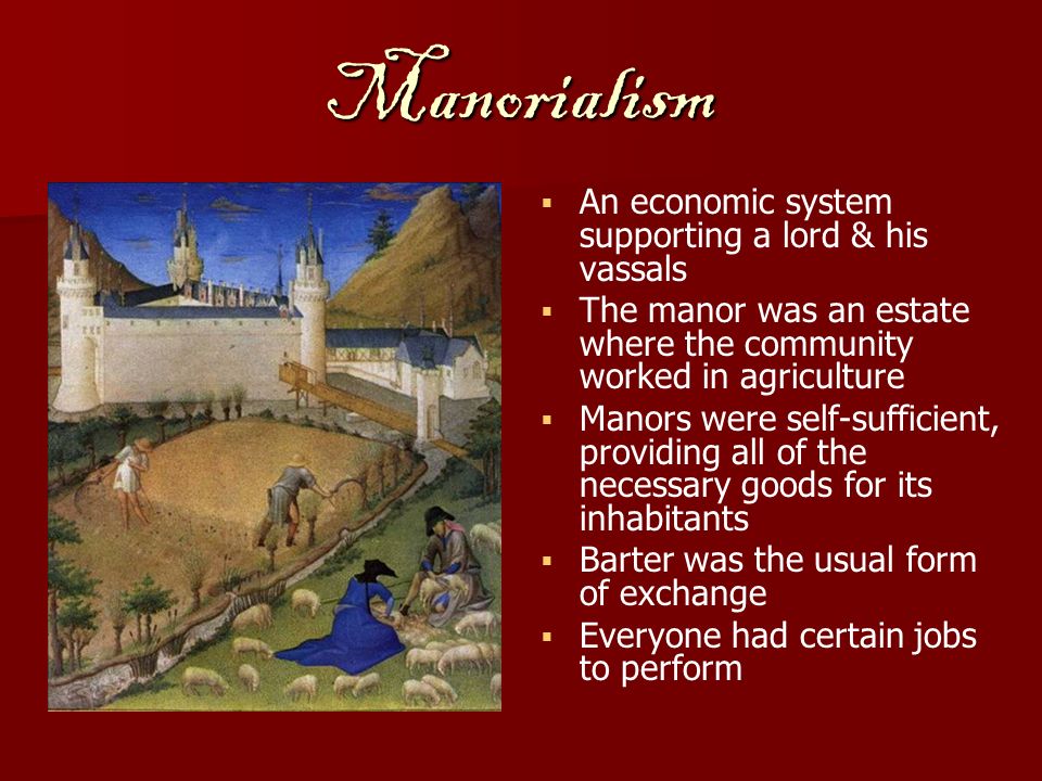 Manorialism   An economic system supporting a lord & his vassals   The manor was an estate where the community worked in agriculture   Manors were self-sufficient, providing all of the necessary goods for its inhabitants   Barter was the usual form of exchange   Everyone had certain jobs to perform