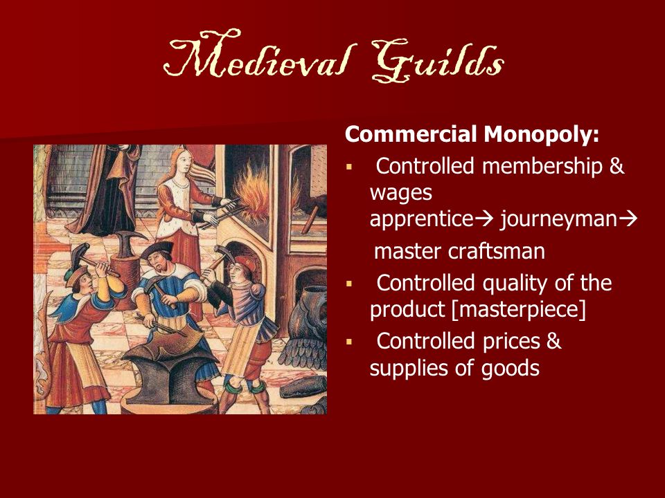 Medieval Guilds Commercial Monopoly:   Controlled membership & wages apprentice  journeyman  master craftsman   Controlled quality of the product [masterpiece]   Controlled prices & supplies of goods