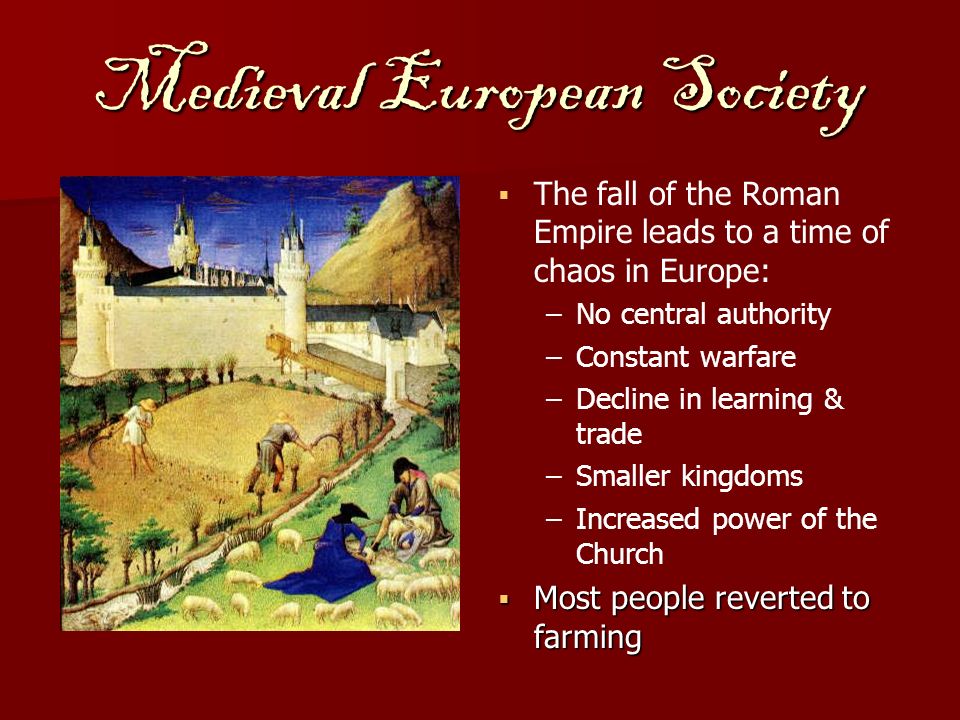 Medieval European Society   The fall of the Roman Empire leads to a time of chaos in Europe: –No central authority –Constant warfare –Decline in learning & trade –Smaller kingdoms –Increased power of the Church  Most people reverted to farming