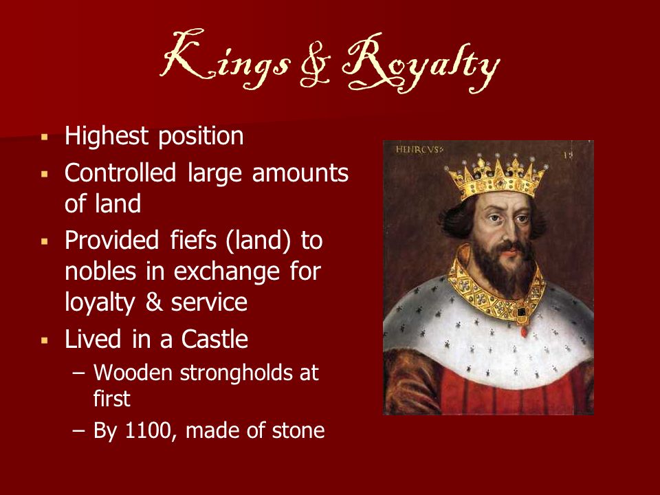 Kings & Royalty   Highest position   Controlled large amounts of land   Provided fiefs (land) to nobles in exchange for loyalty & service   Lived in a Castle – –Wooden strongholds at first – –By 1100, made of stone