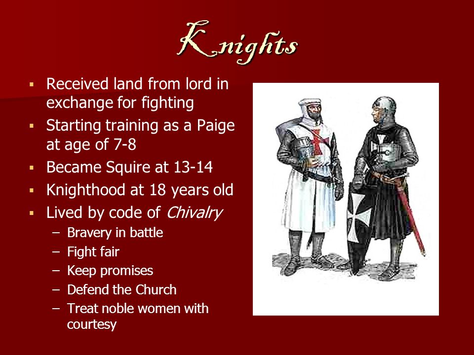 Knights   Received land from lord in exchange for fighting   Starting training as a Paige at age of 7-8   Became Squire at   Knighthood at 18 years old   Lived by code of Chivalry – –Bravery in battle – –Fight fair – –Keep promises – –Defend the Church – –Treat noble women with courtesy