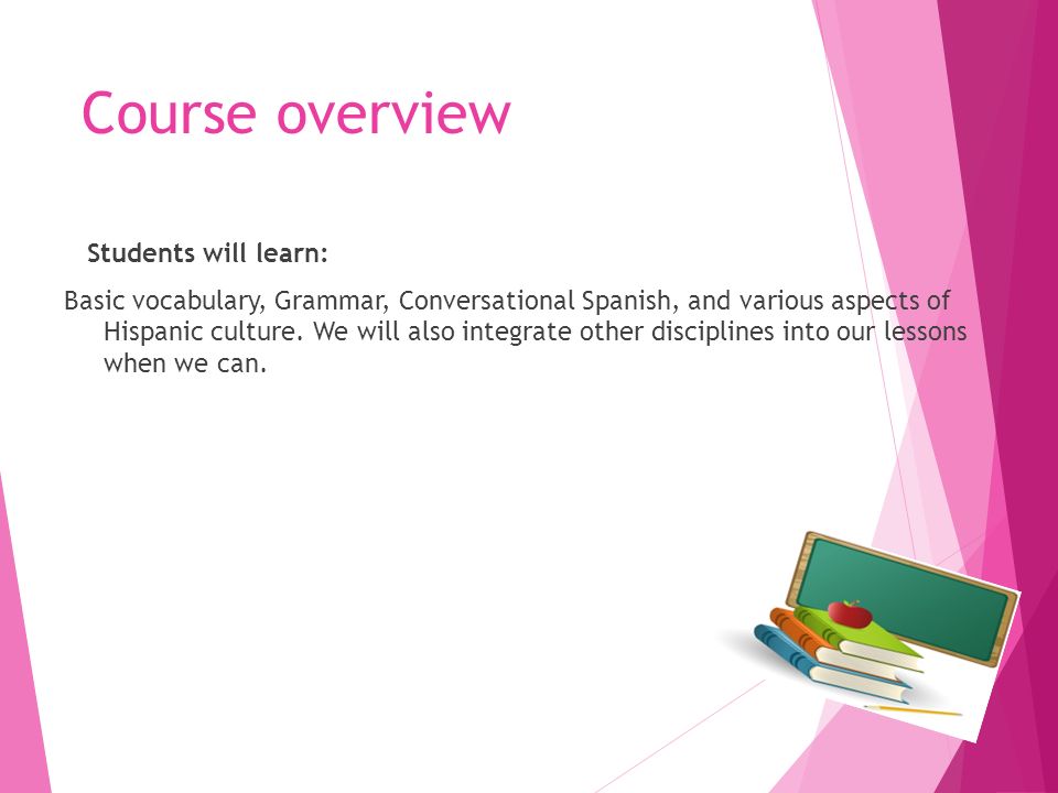 Course overview Students will learn: Basic vocabulary, Grammar, Conversational Spanish, and various aspects of Hispanic culture.
