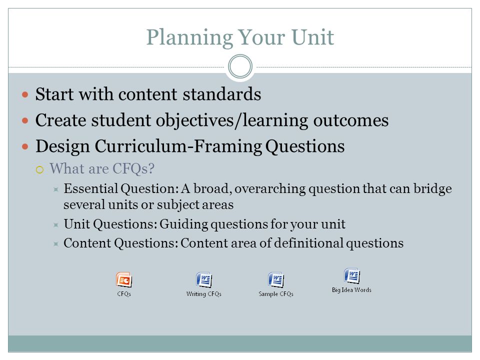 Planning Your Unit Start with content standards Create student objectives/learning outcomes Design Curriculum-Framing Questions  What are CFQs.