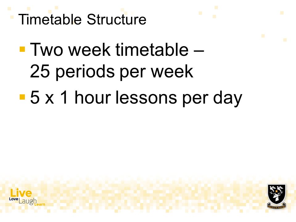 Timetable Structure  Two week timetable – 25 periods per week  5 x 1 hour lessons per day