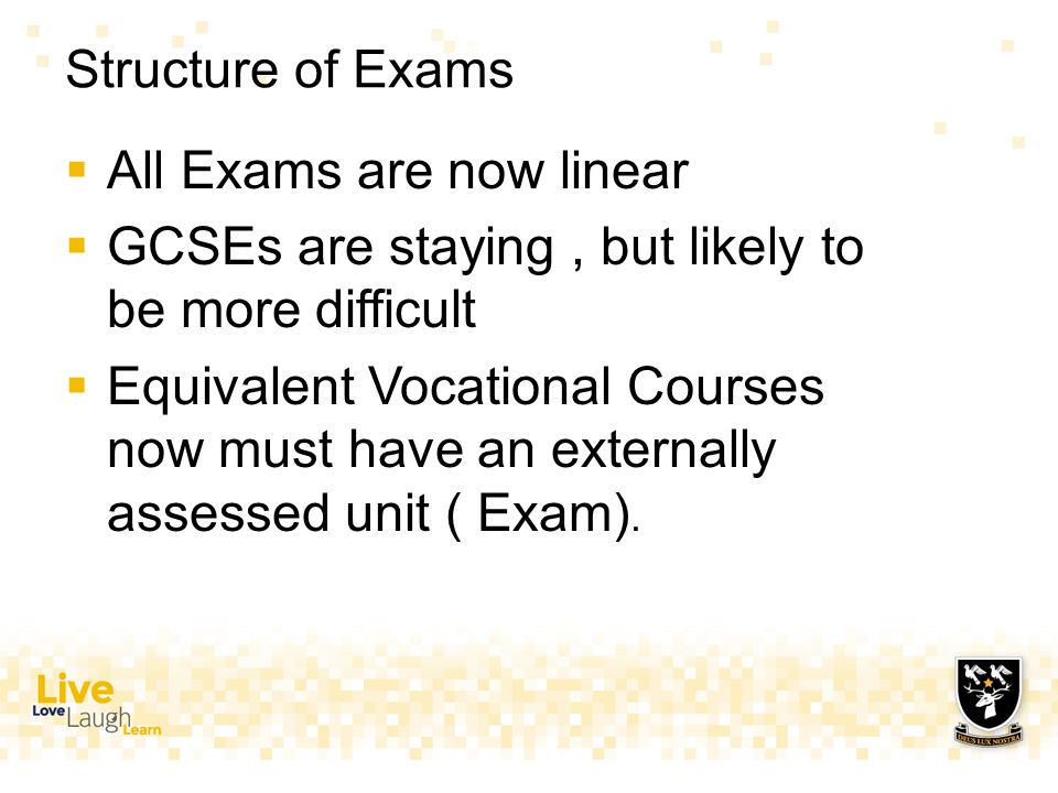 Structure of Exams  All Exams are now linear  GCSEs are staying, but likely to be more difficult  Equivalent Vocational Courses now must have an externally assessed unit ( Exam).