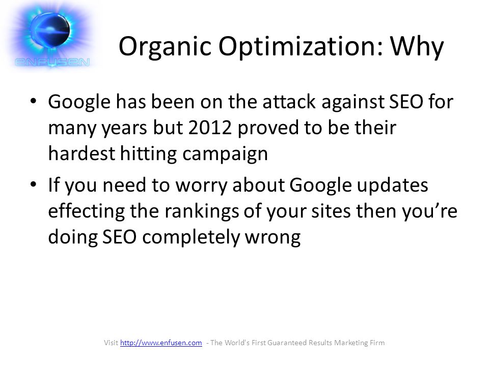 Organic Optimization: Why Google has been on the attack against SEO for many years but 2012 proved to be their hardest hitting campaign If you need to worry about Google updates effecting the rankings of your sites then you’re doing SEO completely wrong Visit   - The World s First Guaranteed Results Marketing Firmhttp://