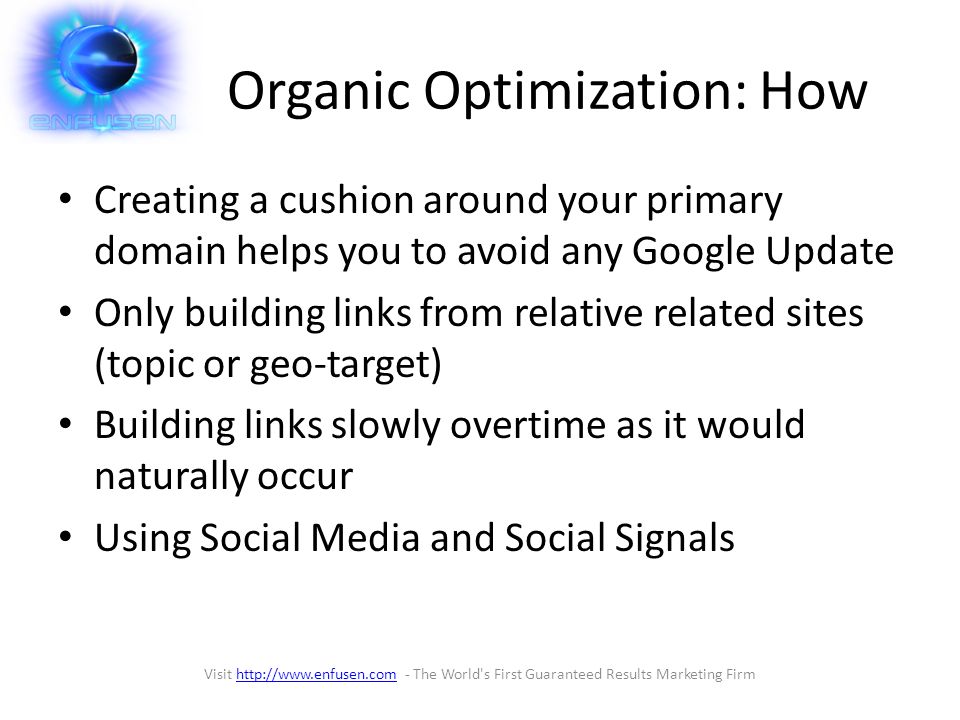 Organic Optimization: How Creating a cushion around your primary domain helps you to avoid any Google Update Only building links from relative related sites (topic or geo-target) Building links slowly overtime as it would naturally occur Using Social Media and Social Signals Visit   - The World s First Guaranteed Results Marketing Firmhttp://